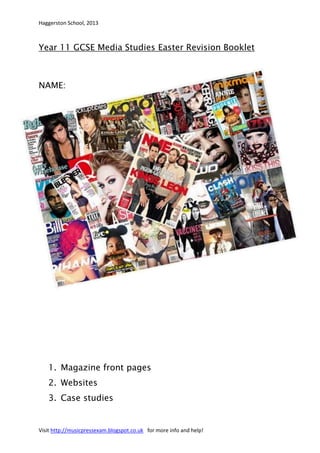 Haggerston School, 2013



Year 11 GCSE Media Studies Easter Revision Booklet



NAME:




   1. Magazine front pages
   2. Websites
   3. Case studies


Visit http://musicpressexam.blogspot.co.uk for more info and help!
 