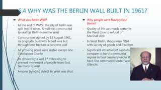 6.4 WHY WAS THE BERLIN WALL BUILT IN 1961?
 What was Berlin Wall?
- At the end of WW2, the city of Berlin was
split into 4 zones. A wall was constructed
to seal Est Berlin from the West
- Construction started by 13 August 1961,
its originally built with brbed wire but
through time became a concrete wall
- All crossing point were sealed except one :
Checkpoint Charlie
- Its divided by a wall 87 miles long to
prevent movement of people from East
Germany to west
- Anyone trying to defect to West was shot
 Why people were leaving East
Berlin?
- Quality of life was much better in
the West (due to refusal of
Marshall Aid)
- In West Berlin, shops were filled
with variety of goods and freedom
- Significant attraction of capitalism
compare to harsh communist
regime in East Germany under the
hard-line communist leader Walter
Ulbricht.
 