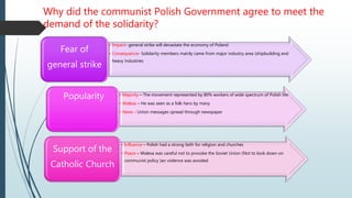 Why did the communist Polish Government agree to meet the
demand of the solidarity?
• Impact- general strike will devastate the economy of Poland
• Consequence- Solidarity members mainly came from major industry area (shipbuilding and
heavy industries
Fear of
general strike
• Majority – The movement represented by 80% workers of wide spectrum of Polish life
• Walesa – He was seen as a folk hero by many
• News - Union messages spread through newspaper
Popularity
• Influence – Polish had a strong faith for religion and churches
• Peace – Walesa was careful not to provoke the Soviet Union (Not to look down on
communist policy )an violence was avoided
Support of the
Catholic Church
 