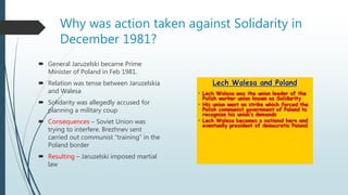 Why was action taken against Solidarity in
December 1981?
 General Jaruzelski became Prime
Minister of Poland in Feb 1981.
 Relation was tense between Jaruzelskia
and Walesa
 Solidarity was allegedly accused for
planning a military coup
 Consequences – Soviet Union was
trying to interfere. Brezhnev sent
carried out communist “training” in the
Poland border
 Resulting – Jaruzelski imposed martial
law
 