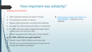 How important was solidarity?
Solidarity and new reforms
a. 1985, Gorbachev became SU leader in Russia.
b. He introduced numbers of reforms:
c. Release political prisoners connected with solidarity.
d. Jaruzelski was still in power and refuse s.u intervention
e. By 1988, strike were again sweeping through Poland
causing food cost rose up to 40%
f. Walesa negotiated with Polish govt. to find solution.
g. By 1989, solidarity was again legalised
h. Election in april 1989, Solidarity won every seat
i. The first non-communist government of post war era
formed with Walesa as president
 https://www.youtube.com/watch?v=h
ZQwQMj9GKo – leglisation of the
solidarity
 