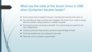 What was the state of the Soviet Union in 1985
when Gorbachev became leader?
 Soviet citizens had no loyalty to the govt. resenting the way their lives were run
 The controlling of other countries were outdated. The Soviet Union could no longer
afford to maintain military presence in satellite countries.
 The Soviet economy was facing a downfall . Too much money was spent for arm
race in Afghanistan .
 Factories produced cheap product and there were shortage of foods
 The living standard was low compared to the west
 There was much corruption in government
 