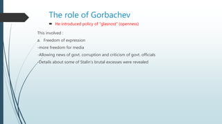 The role of Gorbachev
 He introduced policy of “glasnost” (openness)
This involved :
a. Freedom of expression
-more freedom for media
-Allowing news of govt. corruption and criticism of govt. officials
-Details about some of Stalin’s brutal excesses were revealed
 