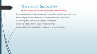 The role of Gorbachev
 He introduced policy of “perestroika” (reconstructing)
This aimed to make Soviet economy more modern and efficient. It included :
a.Encouraging private ownership of Soviet industry and agriculture
b.Reducing state control over imports and exports
c.Allowing trade with non-eastern bloc countries
d.An increase in the production and trade in consumer goods
 