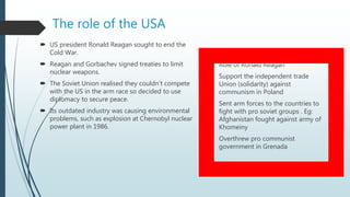 The role of the USA
 US president Ronald Reagan sought to end the
Cold War.
 Reagan and Gorbachev signed treaties to limit
nuclear weapons.
 The Soviet Union realised they couldn’t compete
with the US in the arm race so decided to use
diplomacy to secure peace.
 Its outdated industry was causing environmental
problems, such as explosion at Chernobyl nuclear
power plant in 1986.
 Role of Ronald Reagan
- Support the independent trade
Union (solidarity) against
communism in Poland
- Sent arm forces to the countries to
fight with pro soviet groups . Eg:
Afghanistan fought against army of
Khomeiny
- Overthrew pro communist
government in Grenada
 