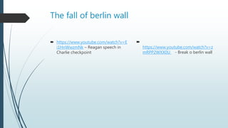 The fall of berlin wall
 https://www.youtube.com/watch?v=E
i1HnWwzmNk – Reagan speech in
Charlie checkpoint

https://www.youtube.com/watch?v=z
mRPP2WXX0U - Break o berlin wall
 