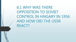 6.1 WHY WAS THERE
OPPOSITION TO SOVIET
CONTROL IN HNGARY IN 1956
AND HOW DID THE USSR
REACT?
 