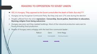 REASONS TO OPPOSITION TO SOVIET UNION
 YES, it’s Hungary. They opposed to the Soviet control after the death of Stalin. But why????
1. Hungary ran by Hungarian Communist Party. But they only won 17% vote during the election
2. People suffered from the strict repression : Censorship, Secret police, Restriction in education,
Banning religion from being subversive
3. Hungary was poor and they needed buildings. Most of the industrial production were sent to
Russia including food production.
4. People of Hungary were unhappy with the hard line communist leader :
Rakosi Gero Imre Nagy
(retired) (Unacceptable) (Forming new govt.)
 