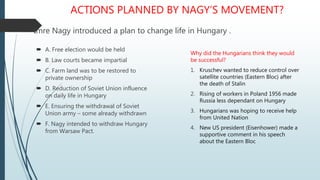 ACTIONS PLANNED BY NAGY’S MOVEMENT?
Imre Nagy introduced a plan to change life in Hungary .
 A. Free election would be held
 B. Law courts became impartial
 C. Farm land was to be restored to
private ownership
 D. Reduction of Soviet Union influence
on daily life in Hungary
 E. Ensuring the withdrawal of Soviet
Union army – some already withdrawn
 F. Nagy intended to withdraw Hungary
from Warsaw Pact.
Why did the Hungarians think they would
be successful?
1. Kruschev wanted to reduce control over
satellite countries (Eastern Bloc) after
the death of Stalin
2. Rising of workers in Poland 1956 made
Russia less dependant on Hungary
3. Hungarians was hoping to receive help
from United Nation
4. New US president (Eisenhower) made a
supportive comment in his speech
about the Eastern Bloc
 