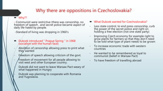 Why there are oppositions in Czechoslovakia?
 Why??
- Communist were restrictive (there was censorship, no
freedom of speech , and secret police became aspect of
daily life hated by people.
-Standard of living was dropping in 1960’s
 Dubcek introduced “ Prague Spring “ in 1968
(socialism with the human face)
- Abolition of censorship allowing press to print what
they wanted
- Freedom of speech allowing criticism of the govt.
- Freedom of movement for all people allowing to
visit west and other European country.
- Dubcek did not want to leave Warsaw Pact weary of
what happened in Hungry
- Dubcek was planning to cooperate with Romania
and Yugoslavia.
 What Dubcek wanted for Czechoslovakia?
- Less state control, to end press censorship, curb
the power of the secret police and right on
holding a free election (not one state party)
- Improving Czech economy for example right to
grow plants for farmers so that they don’t need
to be told what type of plant needs to be grown
- To increase economic trade with western
countries
- He wanted to be remembered as loyal to
communist (belief in Warsaw Pact)
- To have freedom of travelling abroad
 