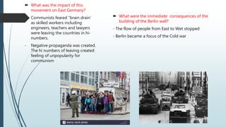  What was the impact of this
movement on East Germany?
- Communists feared “brain drain’
as skilled workers including
engineers, teachers and lawyers
were leaving the countries in hi-
numbers.
- Negative propaganda was created.
The hi numbers of leaving created
feeling of unpopularity for
communism
 What were the immediate consequences of the
building of the Berlin wall?
- The flow of people from East to Wet stopped
- Berlin became a focus of the Cold war
 
