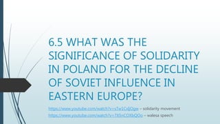 6.5 WHAT WAS THE
SIGNIFICANCE OF SOLIDARITY
IN POLAND FOR THE DECLINE
OF SOVIET INFLUENCE IN
EASTERN EUROPE?
https://www.youtube.com/watch?v=sTw1CxIjOgw – solidarity movement
https://www.youtube.com/watch?v=7X5nCOXbQOo – walesa speech
 
