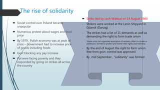 The rise of solidarity
 Soviet control over Poland became
unpopular
 Numerous protest about wages and food
price
 By 1979 , Polish economy was at peak of
crisis – Government had to increase price
of goods including foods
 Govt blocking any pay increase
 Ppl were facing poverty and they
responded by going on strikes all across
the country
 Strike (led by Lech Walesa) on 14 August 1980
- Strikers were worked at the Lenin Shipyard in
Gdansk (Danzig)
- The strikes had a list of 21 demands as well as
demanding the right to form trade union
- *trade union (an organized association of workers, often in a trade or
profession, formed to protect and further their rights and interests)
- By the end of August the right to form union
free from govt. control was approved
- By mid September , “solidarity” was formed
 