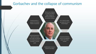 Gorbachev and the collapse of communism
Reforms was introduced
too quickly and without
proper thought and
planning, plunging into
the economic confusion
Arms reduction treaties
were signed with the US
(Ronald Reagan)
He abandoned Brezhnev
doctrine and established
relation with western
countries
Decided Eastern Europe to
choose its own destiny
Introduced perestroika to
make soviet economy
more modern and efficient
by increasing production
and trade in consumer
goods
Introduced policy of “
glasnost” this involved
freedom of expression
 
