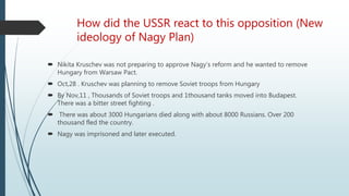 How did the USSR react to this opposition (New
ideology of Nagy Plan)
 Nikita Kruschev was not preparing to approve Nagy’s reform and he wanted to remove
Hungary from Warsaw Pact.
 Oct,28 . Kruschev was planning to remove Soviet troops from Hungary
 By Nov,11 , Thousands of Soviet troops and 1thousand tanks moved into Budapest.
There was a bitter street fighting .
 There was about 3000 Hungarians died along with about 8000 Russians. Over 200
thousand fled the country.
 Nagy was imprisoned and later executed.
 