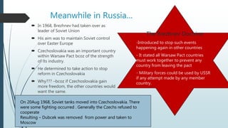 Meanwhile in Russia…
 In 1968, Brezhnev had taken over as
leader of Soviet Union
 His aim was to maintain Soviet control
over Easter Europe
 Czechoslovakia was an important country
within Warsaw Pact bcoz of the strength
of its industry.
 He determined to take action to stop
reform in Czechoslovakia
 Why??? –bcoz if Czechoslovakia gain
more freedom, the other countries would
want the same.
The Brezhnev Doctrine
-Introduced to stop such events
happening again in other countries
- It stated all Warsaw Pact countries
must work together to prevent any
country from leaving the pact
- Military forces could be used by USSR
if any attempt made by any member
country.
On 20Aug 1968, Soviet tanks moved into Czechoslovakia. There
were some fighting occurred . Generally the Czechs refused to
cooperate
Resulting – Dubcek was removed from power and taken to
Moscow
 