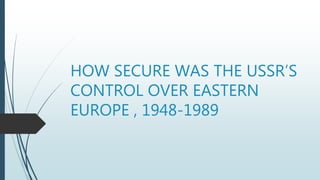 HOW SECURE WAS THE USSR’S
CONTROL OVER EASTERN
EUROPE , 1948-1989
 