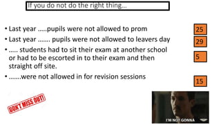If you do not do the right thing…
• Last year …..pupils were not allowed to prom
• Last year ……. pupils were not allowed to leavers day
• ….. students had to sit their exam at another school
or had to be escorted in to their exam and then
straight off site.
• …….were not allowed in for revision sessions
25
29
5
15
 