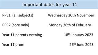Important dates for year 11
PPE1 (all subjects) Wednesday 20th November
PPE2 (core only) Monday 26th of February
Year 11 parents evening 18th January 2023
Year 11 prom 26th June 2023
 