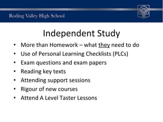 Independent Study
• More than Homework – what they need to do
• Use of Personal Learning Checklists (PLCs)
• Exam questions and exam papers
• Reading key texts
• Attending support sessions
• Rigour of new courses
• Attend A Level Taster Lessons
 