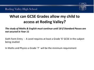 What can GCSE Grades allow my child to
access at Roding Valley?
The study of Maths & English must continue until 18 if Standard Passes are
not secured in Year 11
Sixth Form Entry - A Level requires at least a Grade ‘6’ GCSE in the subject
being studied
In Maths and Physics a Grade ‘7’ will be the minimum requirement
 