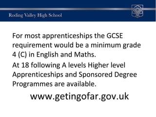 For most apprenticeships the GCSE
requirement would be a minimum grade
4 (C) in English and Maths.
At 18 following A levels Higher level
Apprenticeships and Sponsored Degree
Programmes are available.
www.getingofar.gov.uk
 