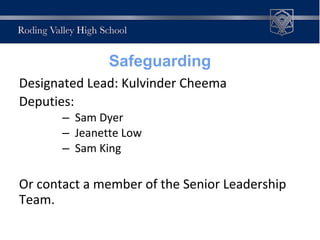 Designated Lead: Kulvinder Cheema
Deputies:
– Sam Dyer
– Jeanette Low
– Sam King
Or contact a member of the Senior Leadership
Team.
Safeguarding
 