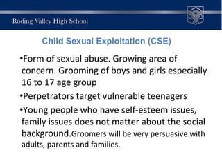 •Form of sexual abuse. Growing area of
concern. Grooming of boys and girls especially
16 to 17 age group
•Perpetrators target vulnerable teenagers
•Young people who have self-esteem issues,
family issues does not matter about the social
background.Groomers will be very persuasive with
adults, parents and families.
Child Sexual Exploitation (CSE)
 