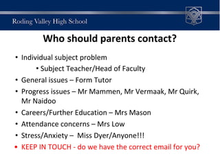 Who should parents contact?
• Individual subject problem
• Subject Teacher/Head of Faculty
• General issues – Form Tutor
• Progress issues – Mr Mammen, Mr Vermaak, Mr Quirk,
Mr Naidoo
• Careers/Further Education – Mrs Mason
• Attendance concerns – Mrs Low
• Stress/Anxiety – Miss Dyer/Anyone!!!
• KEEP IN TOUCH - do we have the correct email for you?
 