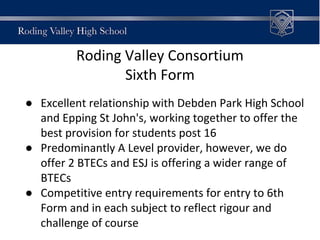 Roding Valley Consortium
Sixth Form
● Excellent relationship with Debden Park High School
and Epping St John's, working together to offer the
best provision for students post 16
● Predominantly A Level provider, however, we do
offer 2 BTECs and ESJ is offering a wider range of
BTECs
● Competitive entry requirements for entry to 6th
Form and in each subject to reflect rigour and
challenge of course
 