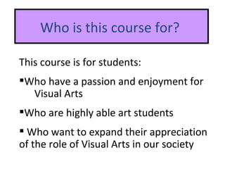 Who is this course for?  This course is for students: Who have a passion and enjoyment for  Visual Arts   Who are highly able art students  W ho want to expand their appreciation of the role of Visual Arts in our society 