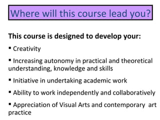 Where will this course lead you? This course is designed to develop your: Creativity Increasing autonomy in practical and theoretical  understanding, knowledge and skills Initiative in undertaking academic work A bility to work independently and collaboratively A ppreciation of Visual Arts and contemporary  art practice  