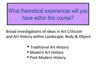What theoretical experiences will you have within this course? Traditional Art History Modern Art History Post Modern History Broad investigations of ideas in Art Criticism  and Art History within Landscape, Body & Object: 