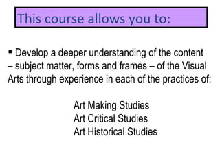 Develop a  deeper understanding of the content  –  subject matter, forms and frames – of the Visual  Arts through experience in each of the practices of:  Art Making Studies Art Critical Studies  Art Historical Studies This course allows you to: 