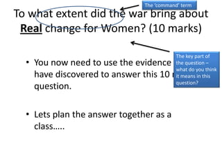 To what extent did the war bring about
Real change for Women? (10 marks)
• You now need to use the evidence you
have discovered to answer this 10 mark
question.
• Lets plan the answer together as a
class…..
The ‘command’ term
The key part of
the question –
what do you think
it means in this
question?
 