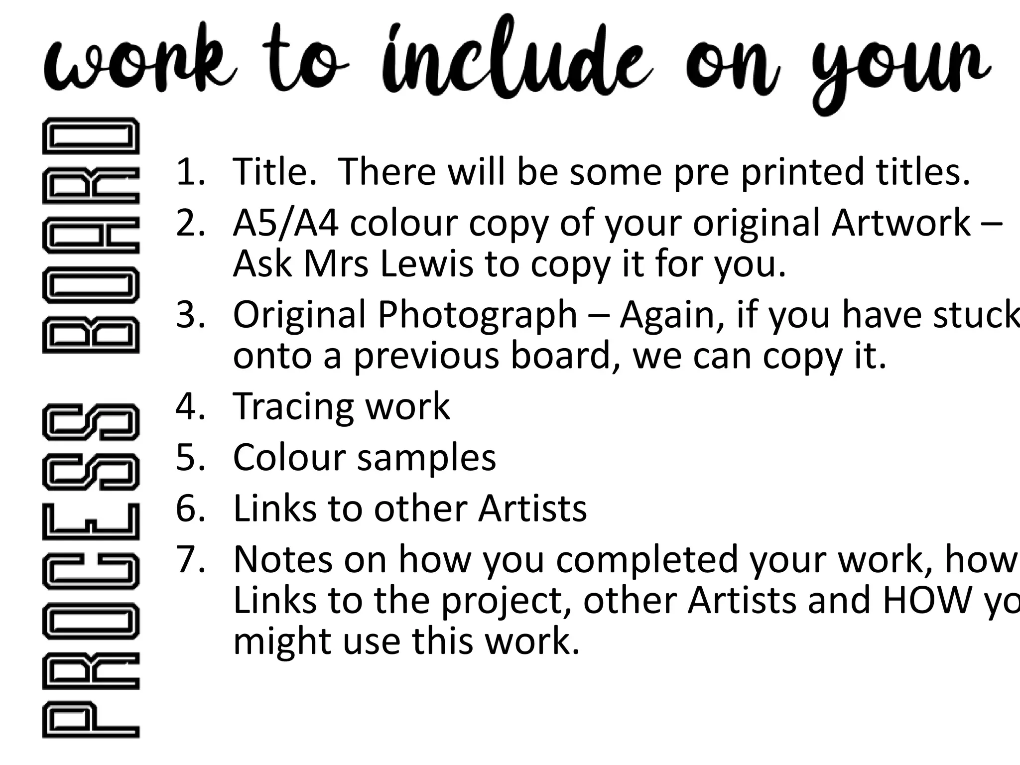 1. Title. There will be some pre printed titles.
2. A5/A4 colour copy of your original Artwork –
Ask Mrs Lewis to copy it for you.
3. Original Photograph – Again, if you have stuck
onto a previous board, we can copy it.
4. Tracing work
5. Colour samples
6. Links to other Artists
7. Notes on how you completed your work, how
Links to the project, other Artists and HOW yo
might use this work.
 
