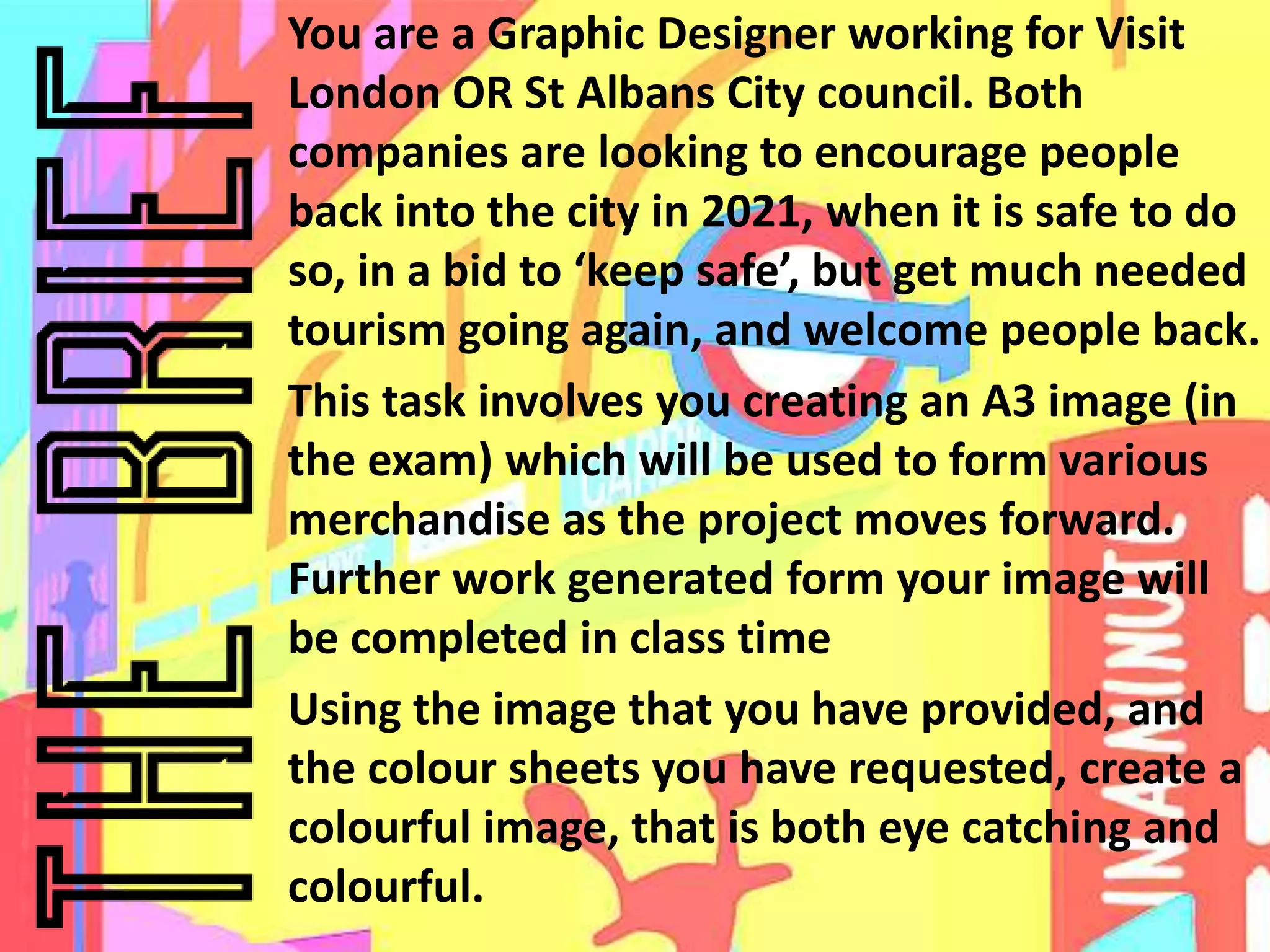 You are a Graphic Designer working for Visit
London OR St Albans City council. Both
companies are looking to encourage people
back into the city in 2021, when it is safe to do
so, in a bid to ‘keep safe’, but get much needed
tourism going again, and welcome people back.
This task involves you creating an A3 image (in
the exam) which will be used to form various
merchandise as the project moves forward.
Further work generated form your image will
be completed in class time
Using the image that you have provided, and
the colour sheets you have requested, create a
colourful image, that is both eye catching and
colourful.
 