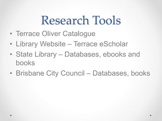 Research Tools
• Terrace Oliver Catalogue
• Library Website – Terrace eScholar
• State Library – Databases, ebooks and
books
• Brisbane City Council – Databases, books
 