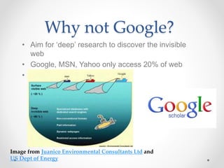 Why not Google?
• Aim for ‘deep’ research to discover the invisible
web
• Google, MSN, Yahoo only access 20% of web
• Use Google Scholar
Image from Juanico Environmental Consultants Ltd and
US Dept of Energy
 
