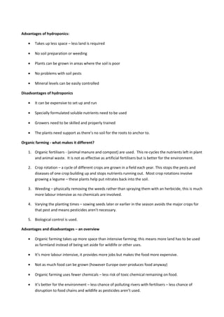 Advantages of hydroponics:
• Takes up less space – less land is required
• No soil preparation or weeding
• Plants can be grown in areas where the soil is poor
• No problems with soil pests
• Mineral levels can be easily controlled
Disadvantages of hydroponics
• It can be expensive to set up and run
• Specially formulated soluble nutrients need to be used
• Growers need to be skilled and properly trained
• The plants need support as there’s no soil for the roots to anchor to.
Organic farming - what makes it different?
1. Organic fertilisers - (animal manure and compost) are used. This re-cycles the nutrients left in plant
and animal waste. It is not as effective as artificial fertilisers but is better for the environment.
2. Crop rotation – a cycle of different crops are grown in a field each year. This stops the pests and
diseases of one crop building up and stops nutrients running out. Most crop rotations involve
growing a legume – these plants help put nitrates back into the soil.
3. Weeding – physically removing the weeds rather than spraying them with an herbicide, this is much
more labour intensive as no chemicals are involved.
4. Varying the planting times – sowing seeds later or earlier in the season avoids the major crops for
that pest and means pesticides aren’t necessary.
5. Biological control is used.
Advantages and disadvantages – an overview
• Organic farming takes up more space than intensive farming; this means more land has to be used
as farmland instead of being set aside for wildlife or other uses.
• It’s more labour intensive, it provides more jobs but makes the food more expensive.
• Not as much food can be grown (however Europe over-produces food anyway)
• Organic farming uses fewer chemicals – less risk of toxic chemical remaining on food.
• It’s better for the environment – less chance of polluting rivers with fertilisers – less chance of
disruption to food chains and wildlife as pesticides aren’t used.
 