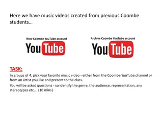 Here we have music videos created from previous Coombe
students…
TASK:
In groups of 4, pick your favorite music video - either from the Coombe YouTube channel or
from an artist you like and present to the class.
You will be asked questions - so identify the genre, the audience, representation, any
stereotypes etc… (10 mins)
Archive Coombe YouTube accountNew Coombe YouTube account
 