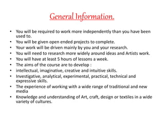 General Information.
• You will be required to work more independently than you have been
used to.
• You will be given open ended projects to complete.
• Your work will be driven mainly by you and your research.
• You will need to research more widely around ideas and Artists work.
• You will have at least 5 hours of lessons a week.
• The aims of the course are to develop :
• intellectual, imaginative, creative and intuitive skills.
• Investigative, analytical, experimental, practical, technical and
expressive skills.
• The experience of working with a wide range of traditional and new
media
• Knowledge and understanding of Art, craft, design or textiles in a wide
variety of cultures.
 
