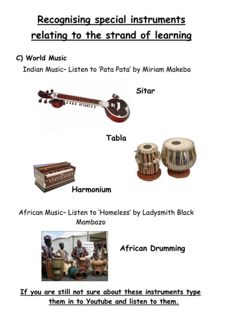 Recognising special instruments
relating to the strand of learning
C) World Music
Indian Music– Listen to ‘Pata Pata’ by Miriam Makeba

Sitar

Tabla

Harmonium
African Music– Listen to ‘Homeless’ by Ladysmith Black
Mambazo

African Drumming

If you are still not sure about these instruments type
them in to Youtube and listen to them.

 