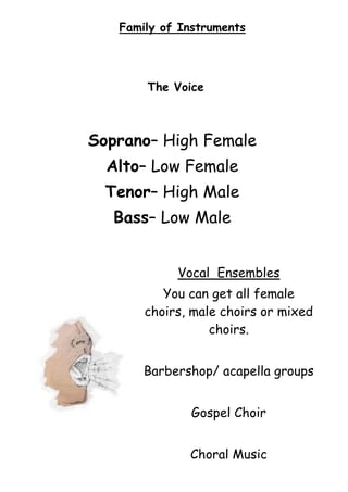 Family of Instruments

The Voice

Soprano– High Female
Alto– Low Female
Tenor– High Male
Bass– Low Male
Vocal Ensembles
You can get all female
choirs, male choirs or mixed
choirs.
Barbershop/ acapella groups
Gospel Choir
Choral Music

 