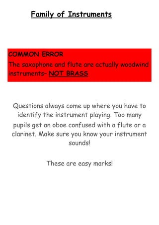 Family of Instruments

COMMON ERROR
The saxophone and flute are actually woodwind
instruments– NOT BRASS

Questions always come up where you have to
identify the instrument playing. Too many
pupils get an oboe confused with a flute or a
clarinet. Make sure you know your instrument
sounds!
These are easy marks!

 