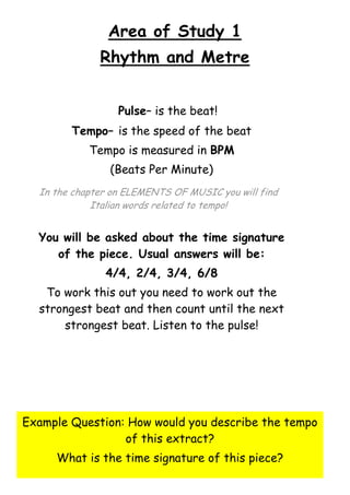 Area of Study 1
Rhythm and Metre
Pulse– is the beat!
Tempo– is the speed of the beat
Tempo is measured in BPM
(Beats Per Minute)
In the chapter on ELEMENTS OF MUSIC you will find
Italian words related to tempo!

You will be asked about the time signature
of the piece. Usual answers will be:
4/4, 2/4, 3/4, 6/8
To work this out you need to work out the
strongest beat and then count until the next
strongest beat. Listen to the pulse!

Example Question: How would you describe the tempo
of this extract?
What is the time signature of this piece?

 