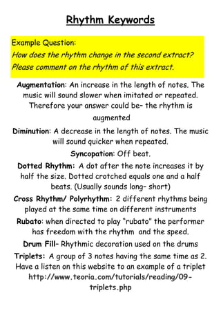 Rhythm Keywords
Example Question:

How does the rhythm change in the second extract?
Please comment on the rhythm of this extract.
Augmentation: An increase in the length of notes. The
music will sound slower when imitated or repeated.
Therefore your answer could be– the rhythm is
augmented
Diminution: A decrease in the length of notes. The music
will sound quicker when repeated.
Syncopation: Off beat.
Dotted Rhythm: A dot after the note increases it by
half the size. Dotted crotched equals one and a half
beats. (Usually sounds long– short)
Cross Rhythm/ Polyrhythm: 2 different rhythms being
played at the same time on different instruments
Rubato: when directed to play “rubato” the performer
has freedom with the rhythm and the speed.
Drum Fill– Rhythmic decoration used on the drums
Triplets: A group of 3 notes having the same time as 2.
Have a listen on this website to an example of a triplet
http://www.teoria.com/tutorials/reading/09triplets.php

 
