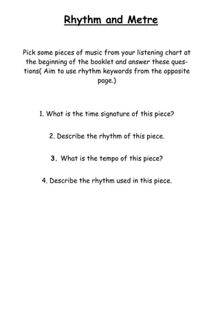 Rhythm and Metre
Pick some pieces of music from your listening chart at
the beginning of the booklet and answer these questions( Aim to use rhythm keywords from the opposite
page.)

1. What is the time signature of this piece?
2. Describe the rhythm of this piece.
3. What is the tempo of this piece?
4. Describe the rhythm used in this piece.

 