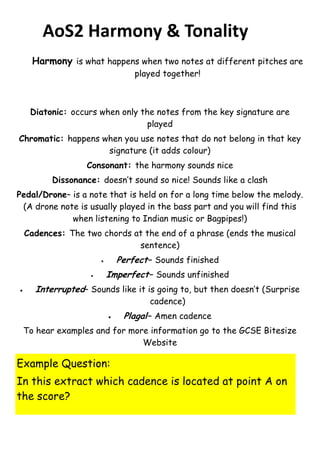 AoS2 Harmony & Tonality
Harmony is what happens when two notes at different pitches are
played together!

Diatonic: occurs when only the notes from the key signature are
played
Chromatic: happens when you use notes that do not belong in that key
signature (it adds colour)
Consonant: the harmony sounds nice
Dissonance: doesn’t sound so nice! Sounds like a clash
Pedal/Drone– is a note that is held on for a long time below the melody.
(A drone note is usually played in the bass part and you will find this
when listening to Indian music or Bagpipes!)
Cadences: The two chords at the end of a phrase (ends the musical
sentence)

Perfect– Sounds finished





Imperfect– Sounds unfinished

Interrupted– Sounds like it is going to, but then doesn’t (Surprise
cadence)



Plagal– Amen cadence

To hear examples and for more information go to the GCSE Bitesize
Website

Example Question:
In this extract which cadence is located at point A on
the score?

 