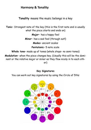 Harmony & Tonality
Tonality means the music belongs in a key
Tonic– Strongest note of the key (this is the first note and is usually
what the piece starts and ends on)
Major– has a happy feel
Minor– has a sad feel (through out!)
Modes– ancient scales
Pentatonic– 5 note scale
Whole tone– made up of tones (whole steps- no semi-tones)
Modulation– when the piece changes key. (Usually this will be the dominant or the relative major or minor as they flow nicely in to each other)
Key Signatures
You can work out key signatures by using the Circle of 5ths

 